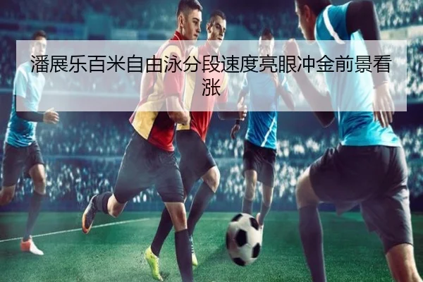 潘展乐百米自由泳分段速度亮眼冲金前景看涨